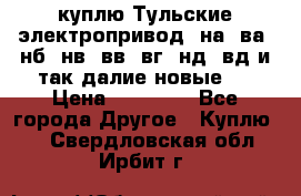куплю Тульские электропривод  на, ва, нб, нв, вв, вг, нд, вд и так далие новые   › Цена ­ 85 500 - Все города Другое » Куплю   . Свердловская обл.,Ирбит г.